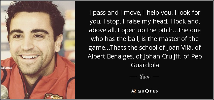 I pass and I move, I help you, I look for you, I stop, I raise my head, I look and, above all, I open up the pitch...The one who has the ball, is the master of the game...Thats the school of Joan Vilà, of Albert Benaiges, of Johan Cruijff, of Pep Guardiola - Xavi
