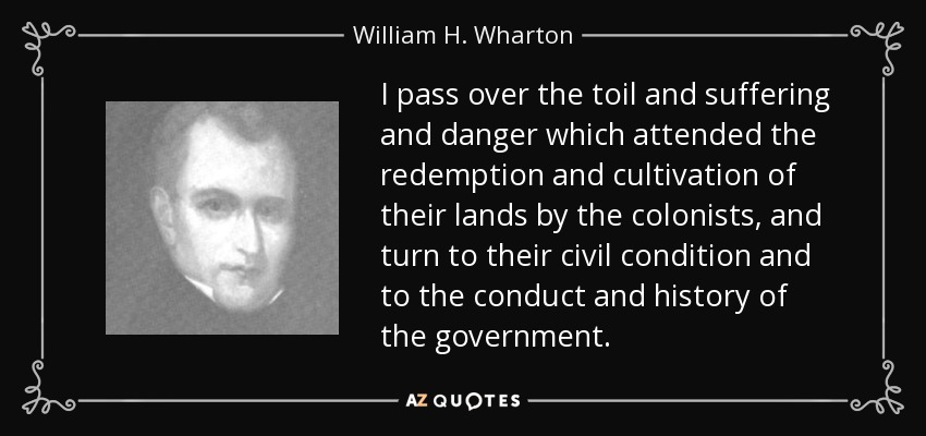I pass over the toil and suffering and danger which attended the redemption and cultivation of their lands by the colonists, and turn to their civil condition and to the conduct and history of the government. - William H. Wharton