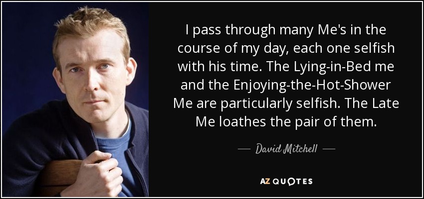 I pass through many Me's in the course of my day, each one selfish with his time. The Lying-in-Bed me and the Enjoying-the-Hot-Shower Me are particularly selfish. The Late Me loathes the pair of them. - David Mitchell