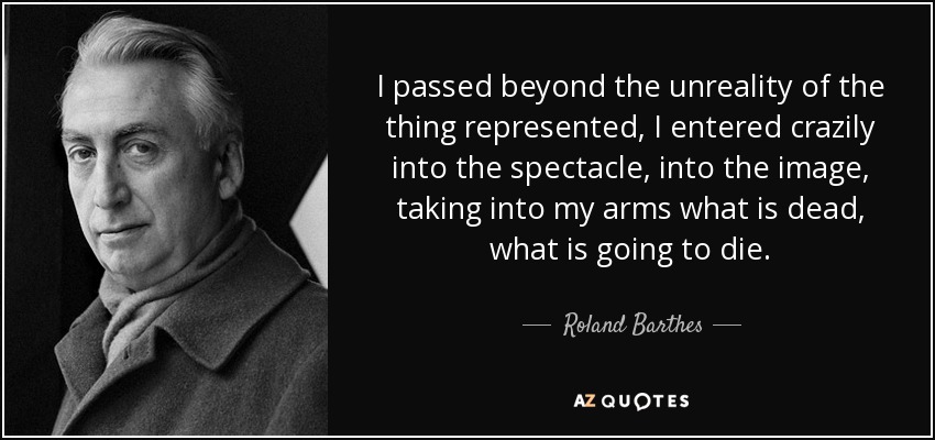 I passed beyond the unreality of the thing represented, I entered crazily into the spectacle, into the image, taking into my arms what is dead, what is going to die. - Roland Barthes