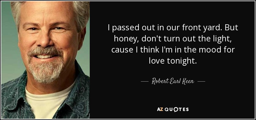 I passed out in our front yard. But honey, don't turn out the light, cause I think I'm in the mood for love tonight. - Robert Earl Keen
