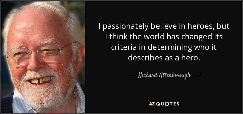 I passionately believe in heroes, but I think the world has changed its criteria in determining who it describes as a hero. - Richard Attenborough