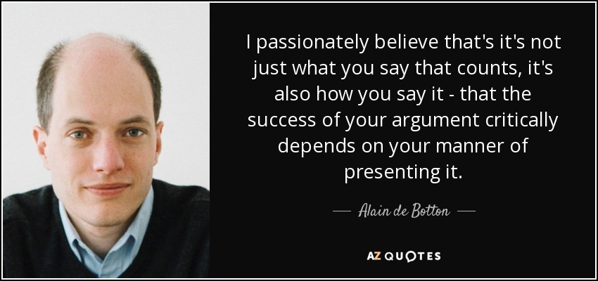 I passionately believe that's it's not just what you say that counts, it's also how you say it - that the success of your argument critically depends on your manner of presenting it. - Alain de Botton
