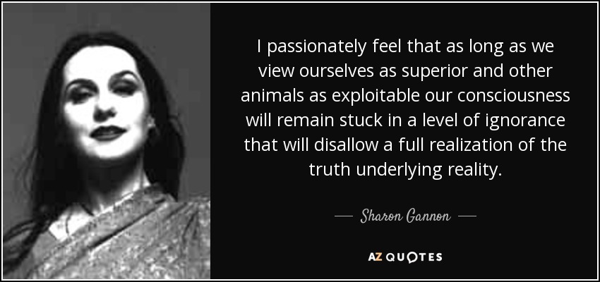 I passionately feel that as long as we view ourselves as superior and other animals as exploitable our consciousness will remain stuck in a level of ignorance that will disallow a full realization of the truth underlying reality. - Sharon Gannon