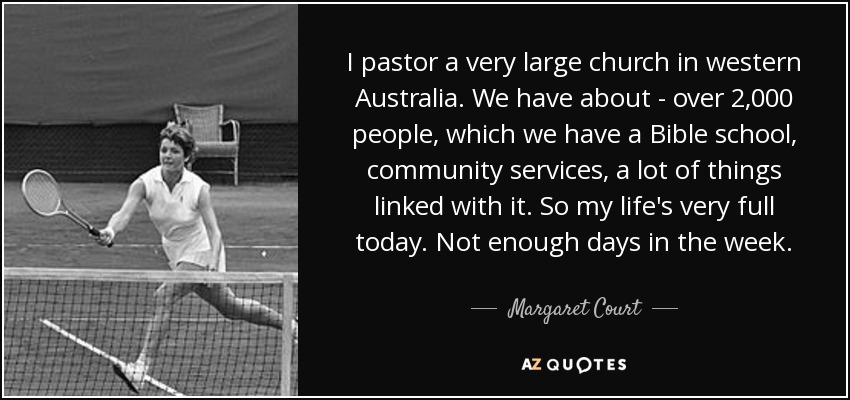 I pastor a very large church in western Australia. We have about - over 2,000 people, which we have a Bible school, community services, a lot of things linked with it. So my life's very full today. Not enough days in the week. - Margaret Court