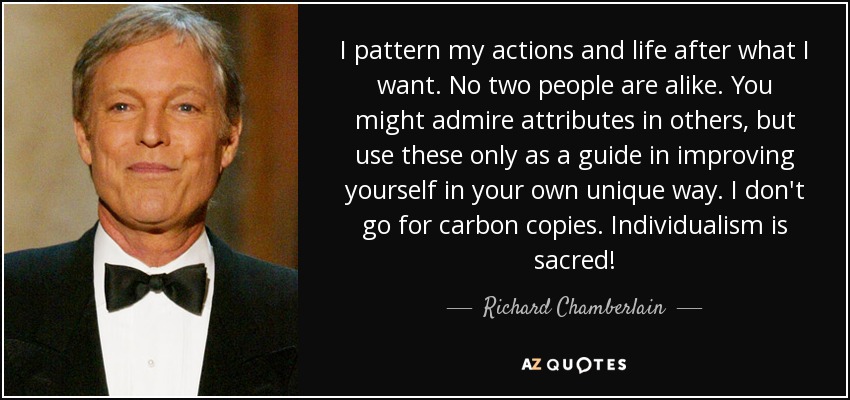 I pattern my actions and life after what I want. No two people are alike. You might admire attributes in others, but use these only as a guide in improving yourself in your own unique way. I don't go for carbon copies. Individualism is sacred! - Richard Chamberlain