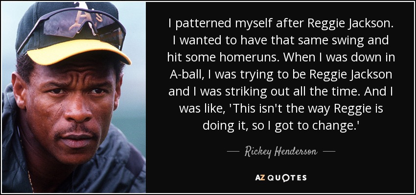 I patterned myself after Reggie Jackson. I wanted to have that same swing and hit some homeruns. When I was down in A-ball, I was trying to be Reggie Jackson and I was striking out all the time. And I was like, 'This isn't the way Reggie is doing it, so I got to change.' - Rickey Henderson