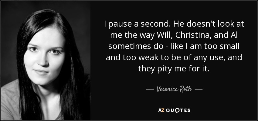 I pause a second. He doesn't look at me the way Will, Christina, and Al sometimes do - like I am too small and too weak to be of any use, and they pity me for it. - Veronica Roth