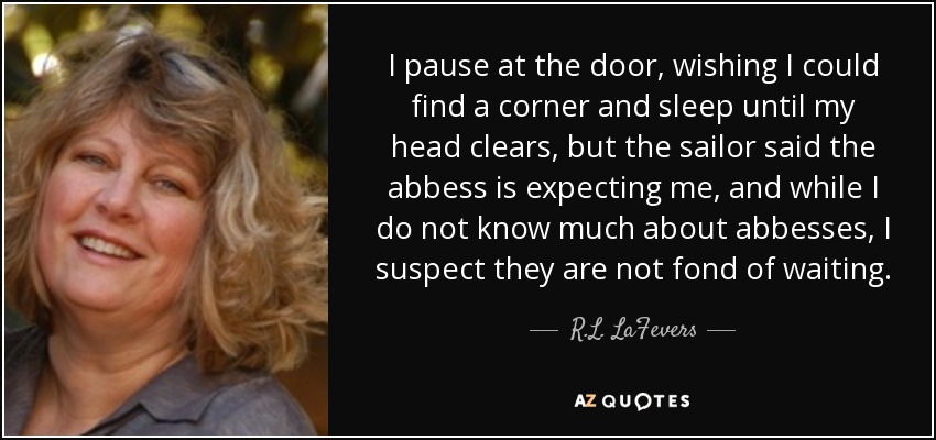 I pause at the door, wishing I could find a corner and sleep until my head clears, but the sailor said the abbess is expecting me, and while I do not know much about abbesses, I suspect they are not fond of waiting. - R.L. LaFevers