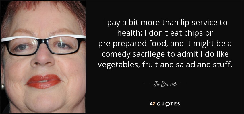 I pay a bit more than lip-service to health: I don't eat chips or pre-prepared food, and it might be a comedy sacrilege to admit I do like vegetables, fruit and salad and stuff. - Jo Brand