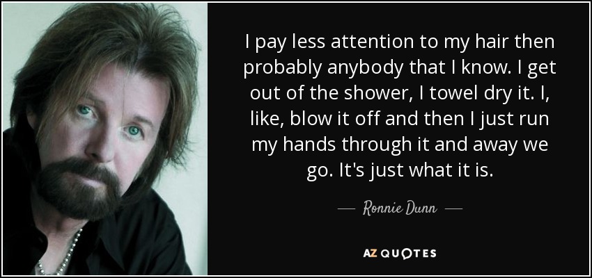 I pay less attention to my hair then probably anybody that I know. I get out of the shower, I towel dry it. I, like, blow it off and then I just run my hands through it and away we go. It's just what it is. - Ronnie Dunn