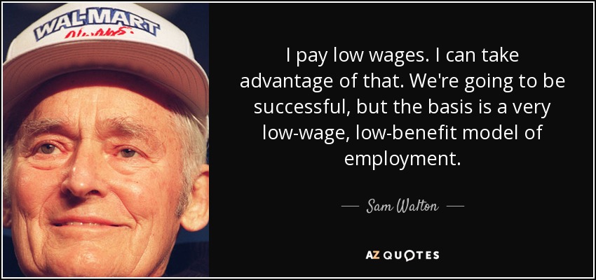 I pay low wages. I can take advantage of that. We're going to be successful, but the basis is a very low-wage, low-benefit model of employment. - Sam Walton