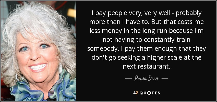 I pay people very, very well - probably more than I have to. But that costs me less money in the long run because I'm not having to constantly train somebody. I pay them enough that they don't go seeking a higher scale at the next restaurant. - Paula Deen