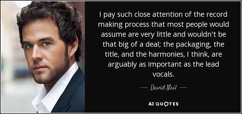 I pay such close attention of the record making process that most people would assume are very little and wouldn't be that big of a deal; the packaging, the title, and the harmonies, I think, are arguably as important as the lead vocals. - David Nail