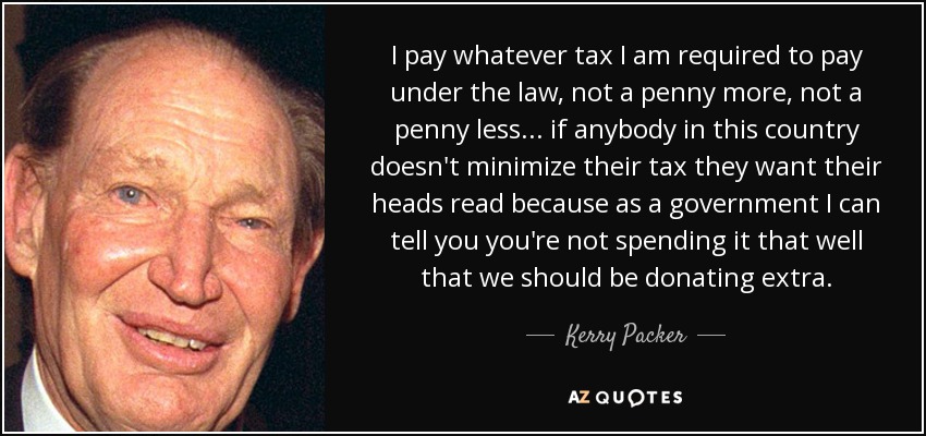 I pay whatever tax I am required to pay under the law, not a penny more, not a penny less... if anybody in this country doesn't minimize their tax they want their heads read because as a government I can tell you you're not spending it that well that we should be donating extra. - Kerry Packer