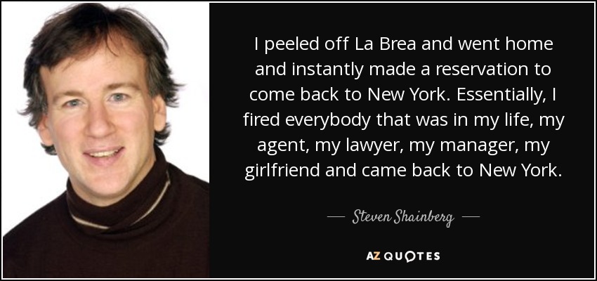 I peeled off La Brea and went home and instantly made a reservation to come back to New York. Essentially, I fired everybody that was in my life, my agent, my lawyer, my manager, my girlfriend and came back to New York. - Steven Shainberg