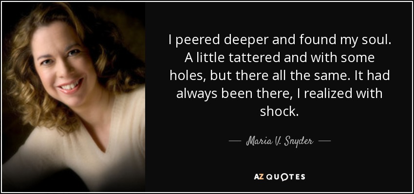 I peered deeper and found my soul. A little tattered and with some holes, but there all the same. It had always been there, I realized with shock. - Maria V. Snyder