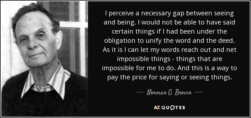 I perceive a necessary gap between seeing and being. I would not be able to have said certain things if I had been under the obligation to unify the word and the deed. As it is I can let my words reach out and net impossible things - things that are impossible for me to do. And this is a way to pay the price for saying or seeing things. - Norman O. Brown