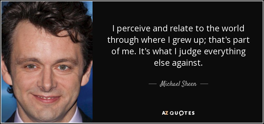 I perceive and relate to the world through where I grew up; that's part of me. It's what I judge everything else against. - Michael Sheen