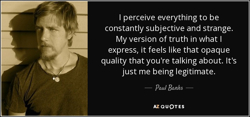 I perceive everything to be constantly subjective and strange. My version of truth in what I express, it feels like that opaque quality that you're talking about. It's just me being legitimate. - Paul Banks