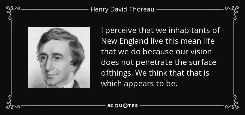 I perceive that we inhabitants of New England live this mean life that we do because our vision does not penetrate the surface ofthings. We think that that is which appears to be. - Henry David Thoreau