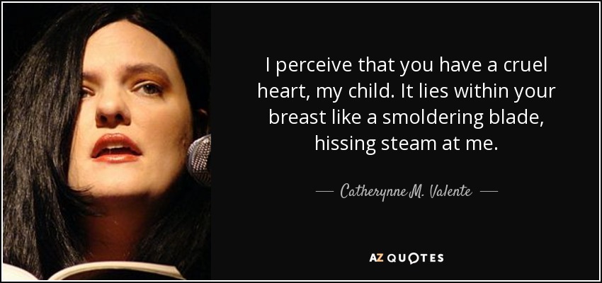 I perceive that you have a cruel heart, my child. It lies within your breast like a smoldering blade, hissing steam at me. - Catherynne M. Valente
