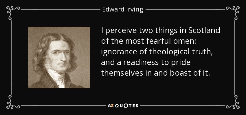 I perceive two things in Scotland of the most fearful omen: ignorance of theological truth, and a readiness to pride themselves in and boast of it. - Edward Irving