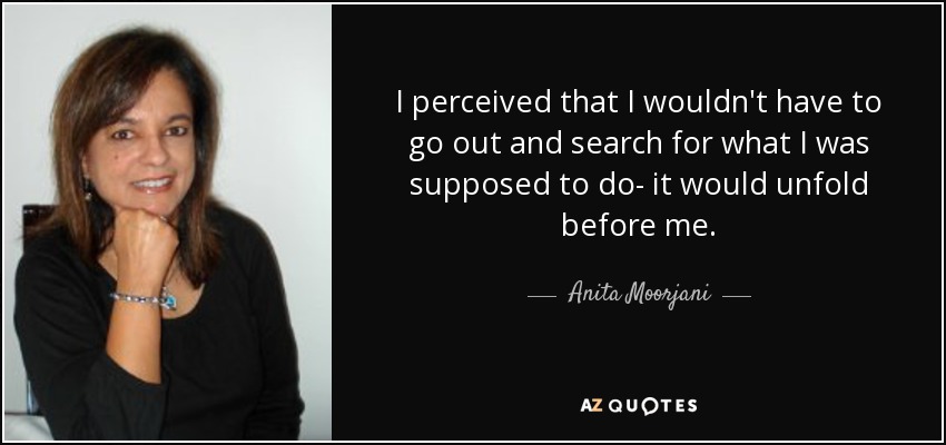 I perceived that I wouldn't have to go out and search for what I was supposed to do- it would unfold before me. - Anita Moorjani