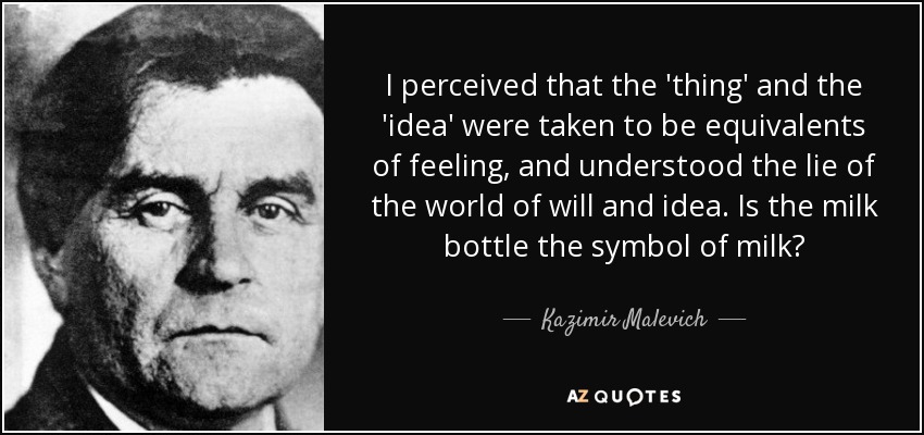 I perceived that the 'thing' and the 'idea' were taken to be equivalents of feeling, and understood the lie of the world of will and idea. Is the milk bottle the symbol of milk? - Kazimir Malevich