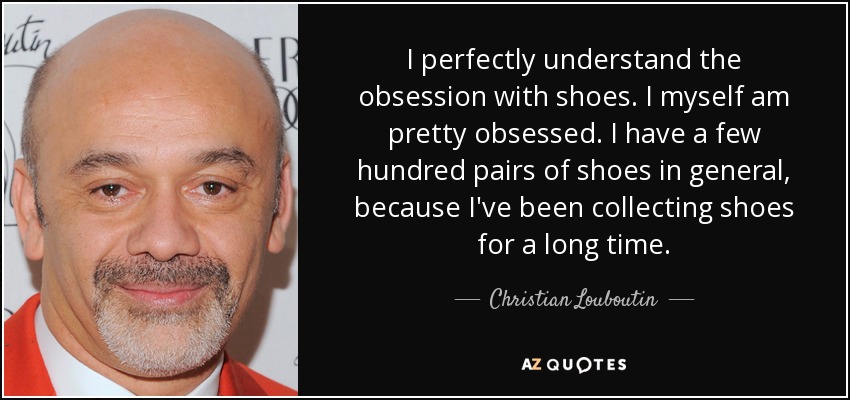 I perfectly understand the obsession with shoes. I myself am pretty obsessed. I have a few hundred pairs of shoes in general, because I've been collecting shoes for a long time. - Christian Louboutin