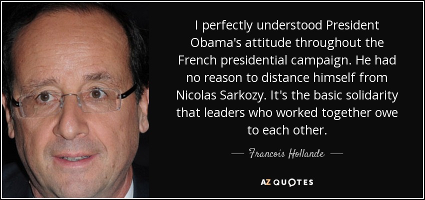 I perfectly understood President Obama's attitude throughout the French presidential campaign. He had no reason to distance himself from Nicolas Sarkozy. It's the basic solidarity that leaders who worked together owe to each other. - Francois Hollande