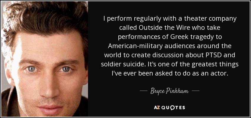 I perform regularly with a theater company called Outside the Wire who take performances of Greek tragedy to American-military audiences around the world to create discussion about PTSD and soldier suicide. It's one of the greatest things I've ever been asked to do as an actor. - Bryce Pinkham