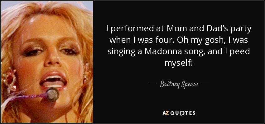 I performed at Mom and Dad's party when I was four. Oh my gosh, I was singing a Madonna song, and I peed myself! - Britney Spears
