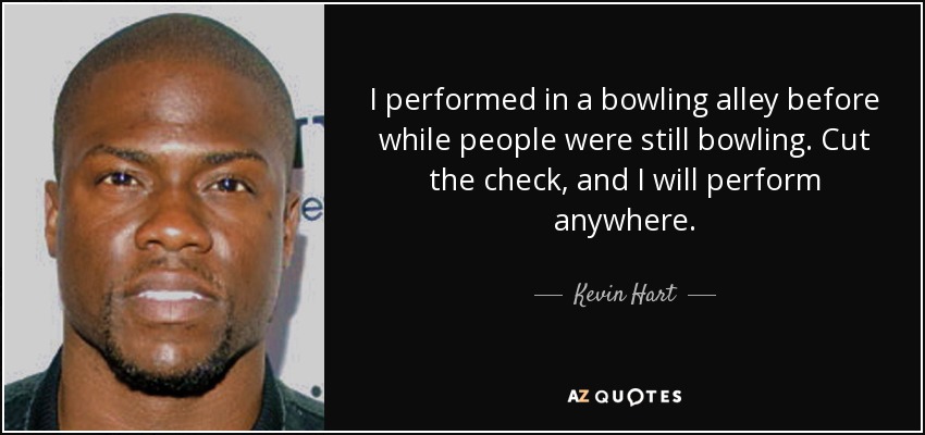 I performed in a bowling alley before while people were still bowling. Cut the check, and I will perform anywhere. - Kevin Hart