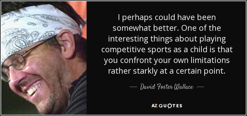 I perhaps could have been somewhat better. One of the interesting things about playing competitive sports as a child is that you confront your own limitations rather starkly at a certain point. - David Foster Wallace