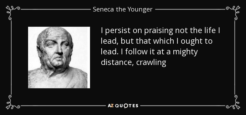 I persist on praising not the life I lead, but that which I ought to lead. I follow it at a mighty distance, crawling - Seneca the Younger