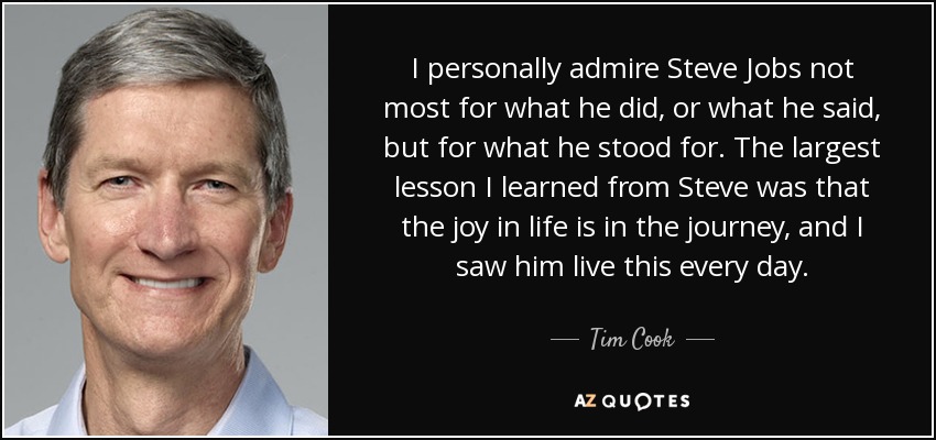 I personally admire Steve Jobs not most for what he did, or what he said, but for what he stood for. The largest lesson I learned from Steve was that the joy in life is in the journey, and I saw him live this every day. - Tim Cook