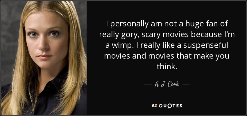 I personally am not a huge fan of really gory, scary movies because I'm a wimp. I really like a suspenseful movies and movies that make you think. - A. J. Cook