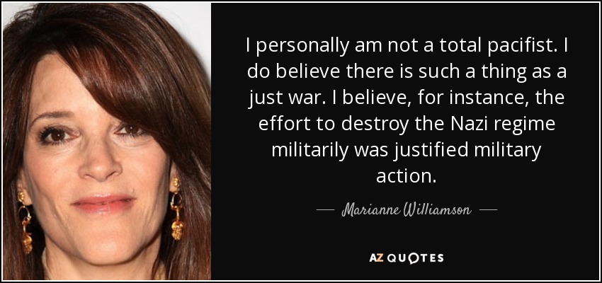 I personally am not a total pacifist. I do believe there is such a thing as a just war. I believe, for instance, the effort to destroy the Nazi regime militarily was justified military action. - Marianne Williamson
