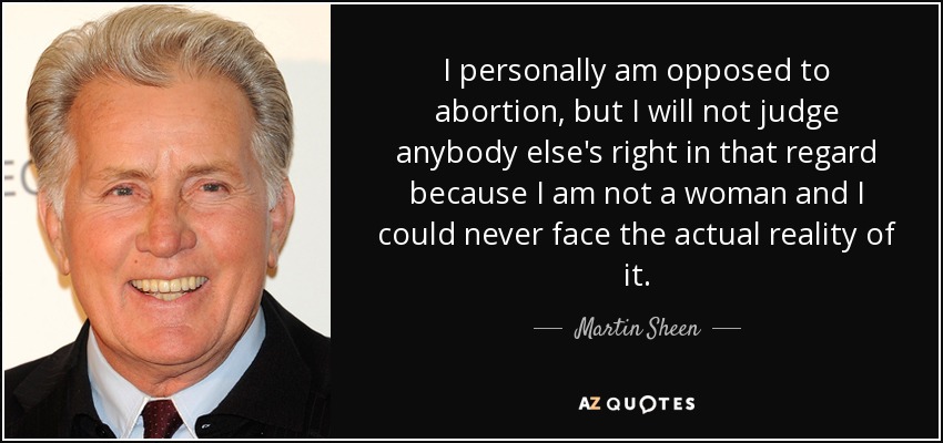 I personally am opposed to abortion, but I will not judge anybody else's right in that regard because I am not a woman and I could never face the actual reality of it. - Martin Sheen