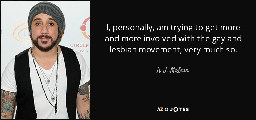 I, personally, am trying to get more and more involved with the gay and lesbian movement, very much so. - A. J. McLean