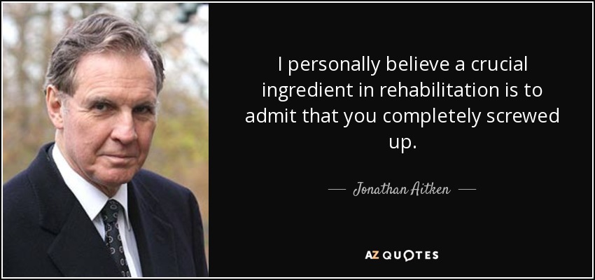 I personally believe a crucial ingredient in rehabilitation is to admit that you completely screwed up. - Jonathan Aitken