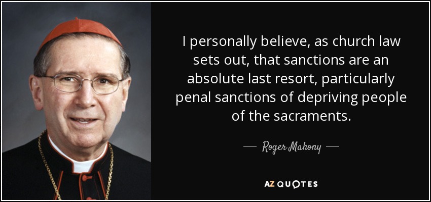 I personally believe, as church law sets out, that sanctions are an absolute last resort, particularly penal sanctions of depriving people of the sacraments. - Roger Mahony