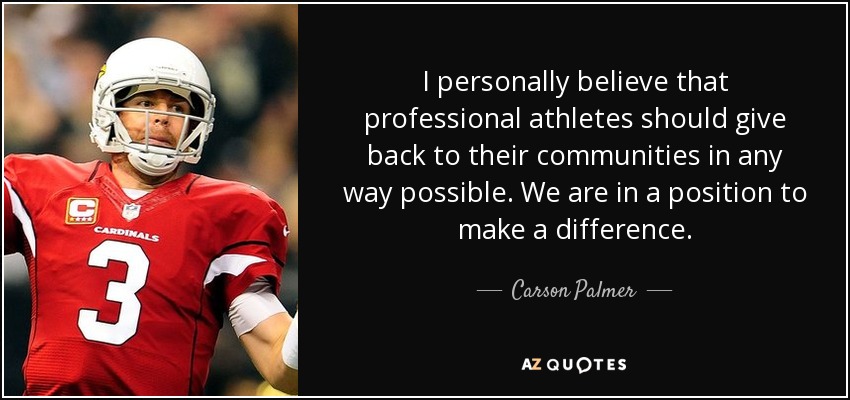 I personally believe that professional athletes should give back to their communities in any way possible. We are in a position to make a difference. - Carson Palmer