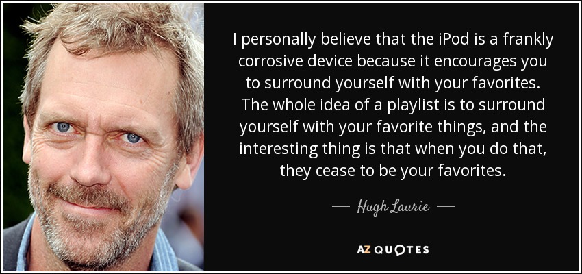 I personally believe that the iPod is a frankly corrosive device because it encourages you to surround yourself with your favorites. The whole idea of a playlist is to surround yourself with your favorite things, and the interesting thing is that when you do that, they cease to be your favorites. - Hugh Laurie