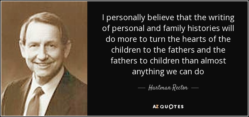 I personally believe that the writing of personal and family histories will do more to turn the hearts of the children to the fathers and the fathers to children than almost anything we can do - Hartman Rector, Jr.
