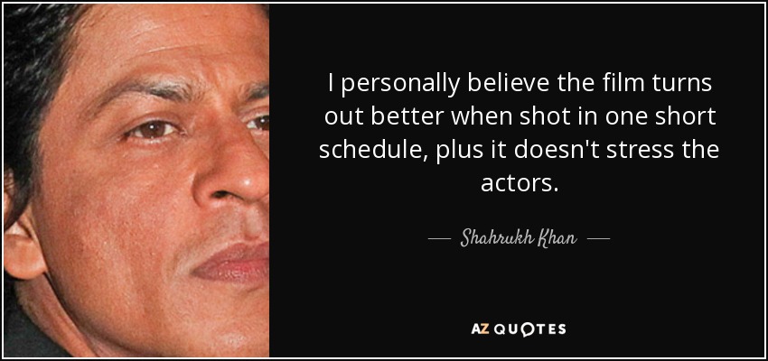 I personally believe the film turns out better when shot in one short schedule, plus it doesn't stress the actors. - Shahrukh Khan