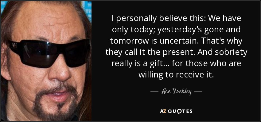 I personally believe this: We have only today; yesterday's gone and tomorrow is uncertain. That's why they call it the present. And sobriety really is a gift... for those who are willing to receive it. - Ace Frehley