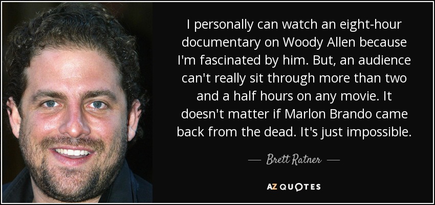 I personally can watch an eight-hour documentary on Woody Allen because I'm fascinated by him. But, an audience can't really sit through more than two and a half hours on any movie. It doesn't matter if Marlon Brando came back from the dead. It's just impossible. - Brett Ratner