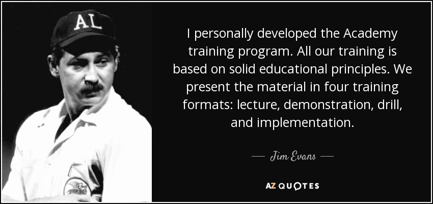 I personally developed the Academy training program. All our training is based on solid educational principles. We present the material in four training formats: lecture, demonstration, drill, and implementation. - Jim Evans